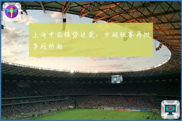 上海申花强势逆袭，中超联赛再掀争冠热潮