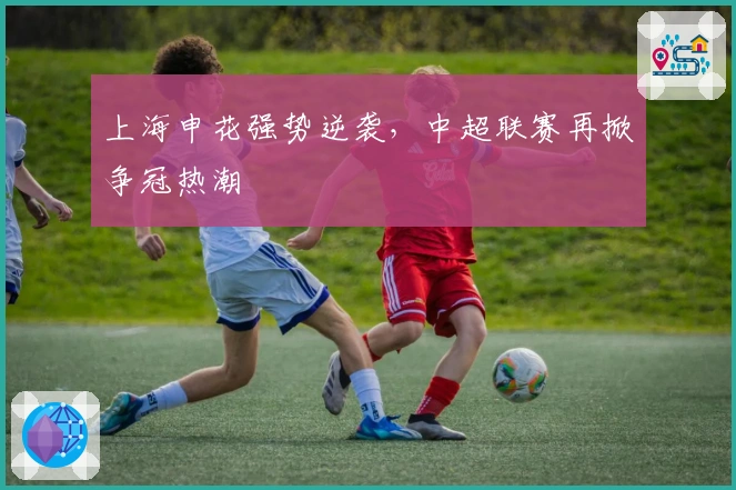 上海申花强势逆袭，中超联赛再掀争冠热潮