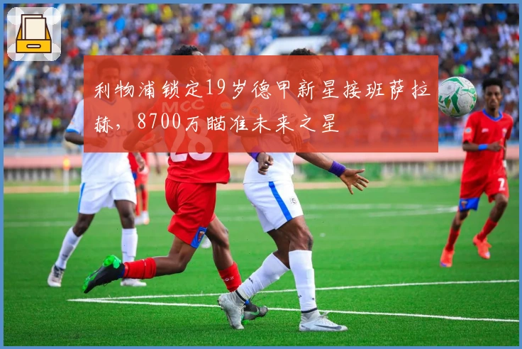 利物浦锁定19岁德甲新星接班萨拉赫，8700万瞄准未来之星