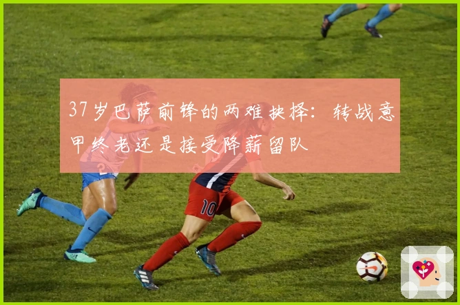 37岁巴萨前锋的两难抉择：转战意甲终老还是接受降薪留队