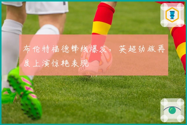 布伦特福德锋线爆发，英超劲旅再度上演惊艳表现