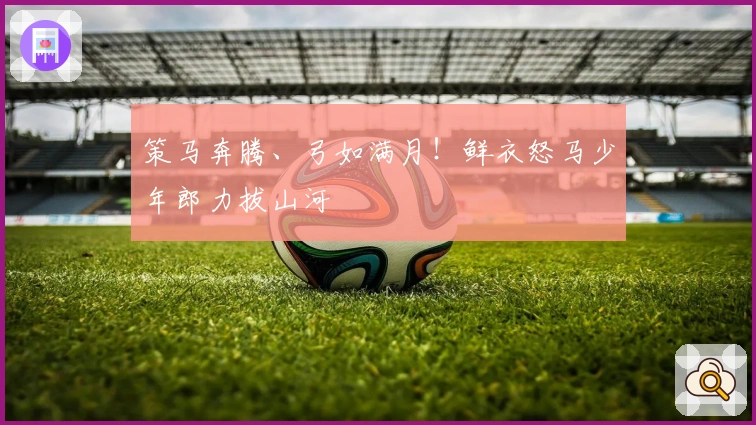 策马奔腾、弓如满月！鲜衣怒马少年郎力拔山河