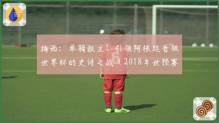 梅西：单骑救主！引领阿根廷晋级世界杯的史诗之战（2018年世预赛）