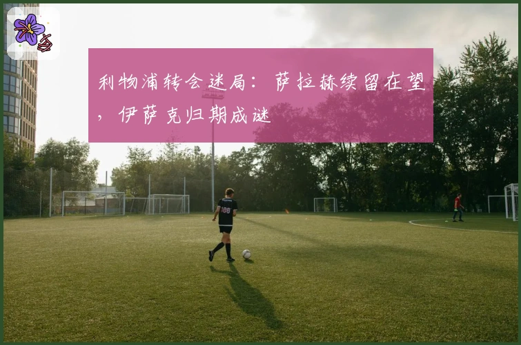 利物浦转会迷局：萨拉赫续留在望，伊萨克归期成谜