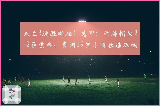 米兰3连胜断档！意甲：两球惜失2-2萨索洛，青训19岁小将独造双响