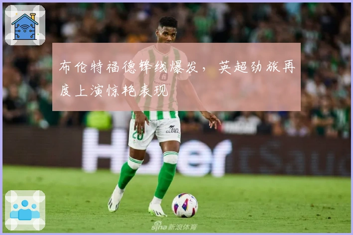 布伦特福德锋线爆发，英超劲旅再度上演惊艳表现