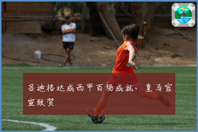 吕迪格达成西甲百场成就，皇马官宣致贺