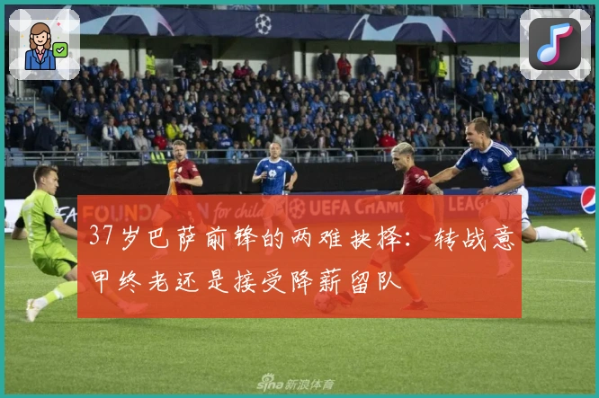 37岁巴萨前锋的两难抉择：转战意甲终老还是接受降薪留队